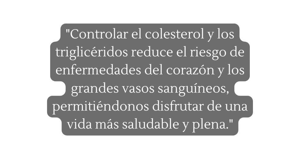 Controlar el colesterol y los triglicéridos reduce el riesgo de enfermedades del corazón y los grandes vasos sanguíneos permitiéndonos disfrutar de una vida más saludable y plena