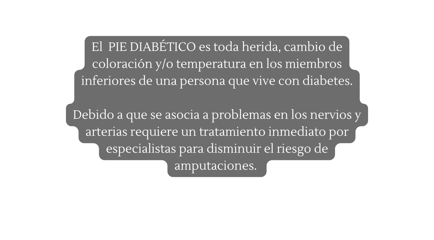 El PIE DIABÉTICO es toda herida cambio de coloración y o temperatura en los miembros inferiores de una persona que vive con diabetes Debido a que se asocia a problemas en los nervios y arterias requiere un tratamiento inmediato por especialistas para disminuir el riesgo de amputaciones